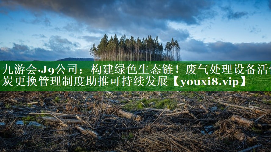 九游会·J9公司：构建绿色生态链！废气处理设备活性炭更换管理制度助推可持续发展