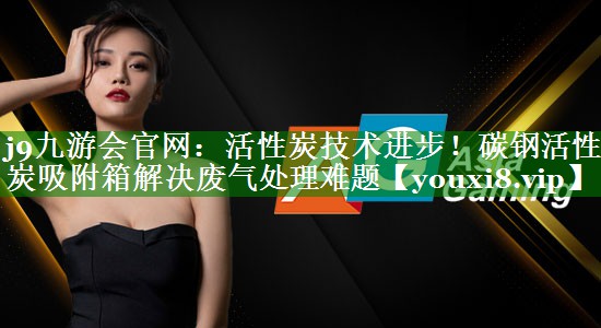j9九游会官网：活性炭技术进步！碳钢活性炭吸附箱解决废气处理难题