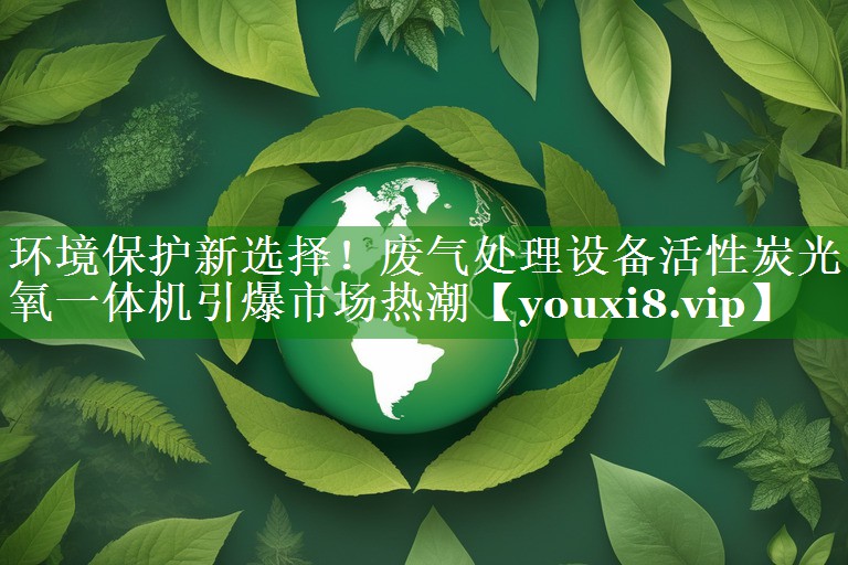 环境保护新选择！废气处理设备活性炭光氧一体机引爆市场热潮