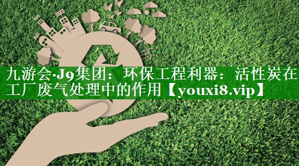 九游会·J9集团：环保工程利器：活性炭在工厂废气处理中的作用