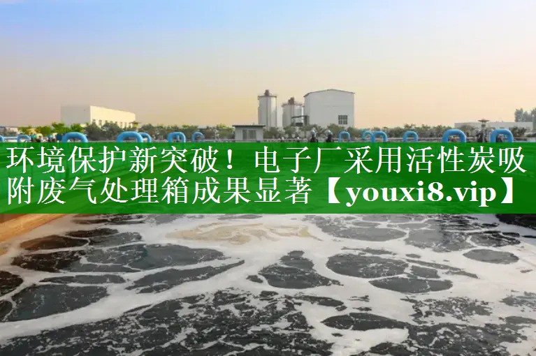 环境保护新突破！电子厂采用活性炭吸附废气处理箱成果显著