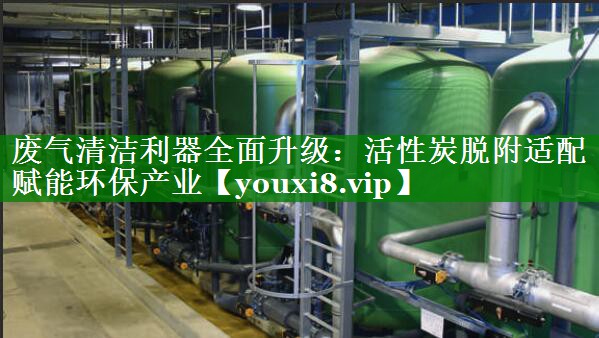 废气清洁利器全面升级：活性炭脱附适配赋能环保产业