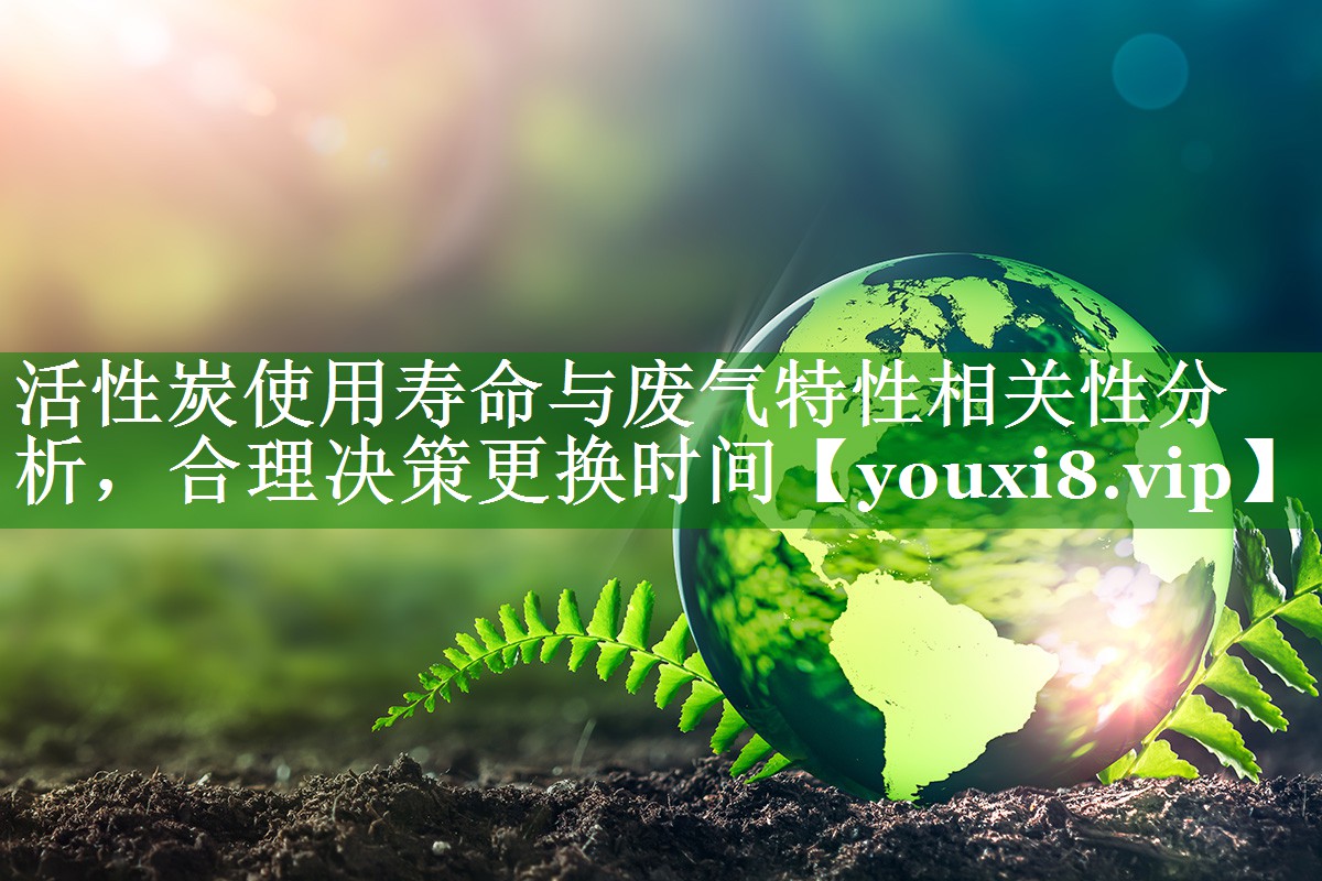 活性炭使用寿命与废气特性相关性分析，合理决策更换时间