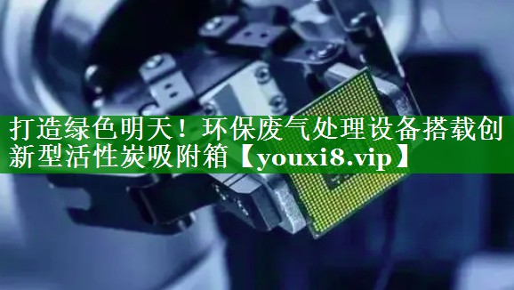 打造绿色明天！环保废气处理设备搭载创新型活性炭吸附箱