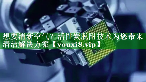 想要清新空气？活性炭脱附技术为您带来清洁解决方案