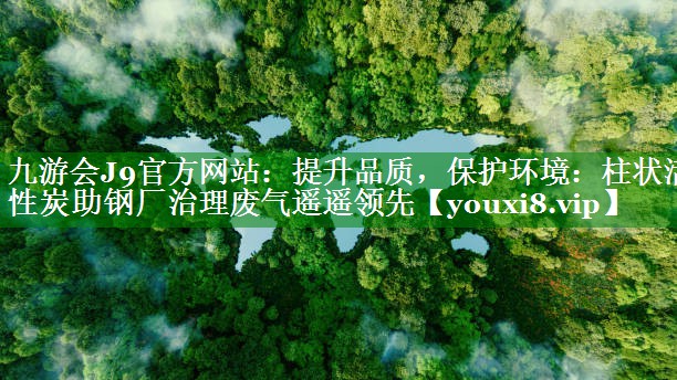 提升品质，保护环境：柱状活性炭助钢厂治理废气遥遥领先